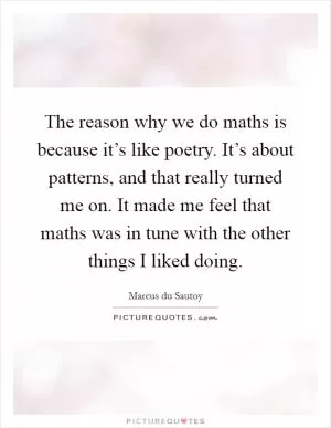 The reason why we do maths is because it’s like poetry. It’s about patterns, and that really turned me on. It made me feel that maths was in tune with the other things I liked doing Picture Quote #1