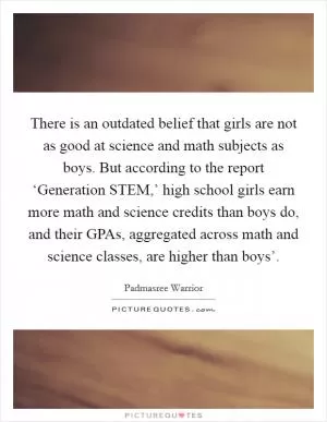 There is an outdated belief that girls are not as good at science and math subjects as boys. But according to the report ‘Generation STEM,’ high school girls earn more math and science credits than boys do, and their GPAs, aggregated across math and science classes, are higher than boys’ Picture Quote #1