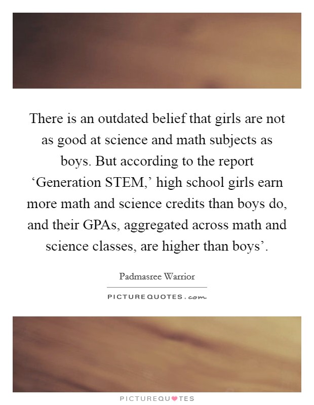 There is an outdated belief that girls are not as good at science and math subjects as boys. But according to the report ‘Generation STEM,' high school girls earn more math and science credits than boys do, and their GPAs, aggregated across math and science classes, are higher than boys'. Picture Quote #1