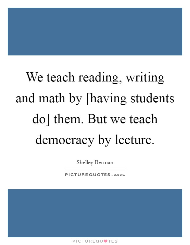 We teach reading, writing and math by [having students do] them. But we teach democracy by lecture. Picture Quote #1