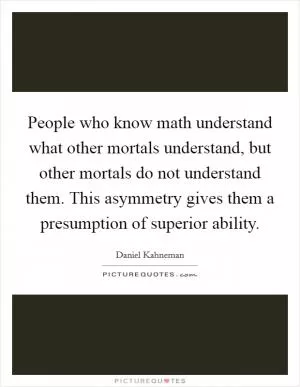 People who know math understand what other mortals understand, but other mortals do not understand them. This asymmetry gives them a presumption of superior ability Picture Quote #1