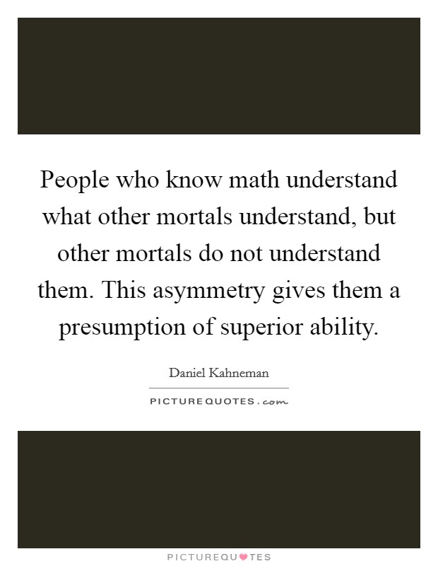 People who know math understand what other mortals understand, but other mortals do not understand them. This asymmetry gives them a presumption of superior ability. Picture Quote #1