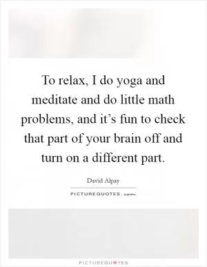To relax, I do yoga and meditate and do little math problems, and it’s fun to check that part of your brain off and turn on a different part Picture Quote #1