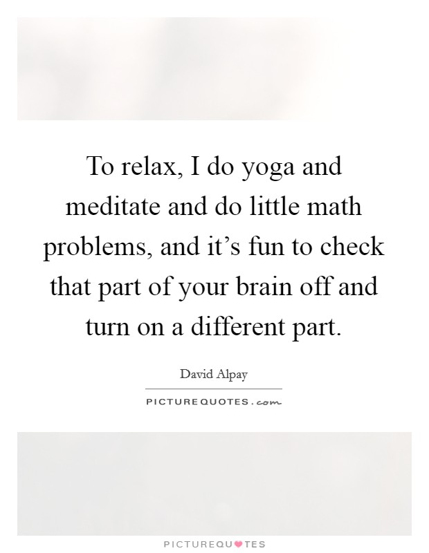 To relax, I do yoga and meditate and do little math problems, and it's fun to check that part of your brain off and turn on a different part. Picture Quote #1