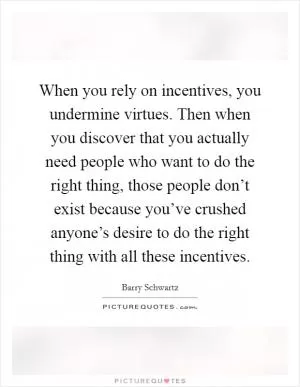 When you rely on incentives, you undermine virtues. Then when you discover that you actually need people who want to do the right thing, those people don’t exist because you’ve crushed anyone’s desire to do the right thing with all these incentives Picture Quote #1