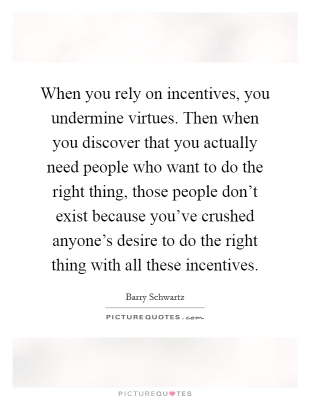 When you rely on incentives, you undermine virtues. Then when you discover that you actually need people who want to do the right thing, those people don't exist because you've crushed anyone's desire to do the right thing with all these incentives. Picture Quote #1