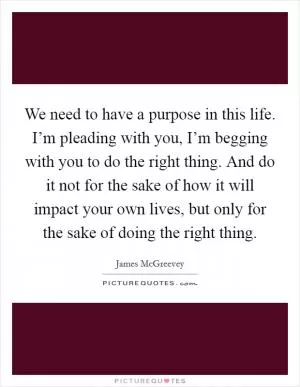 We need to have a purpose in this life. I’m pleading with you, I’m begging with you to do the right thing. And do it not for the sake of how it will impact your own lives, but only for the sake of doing the right thing Picture Quote #1