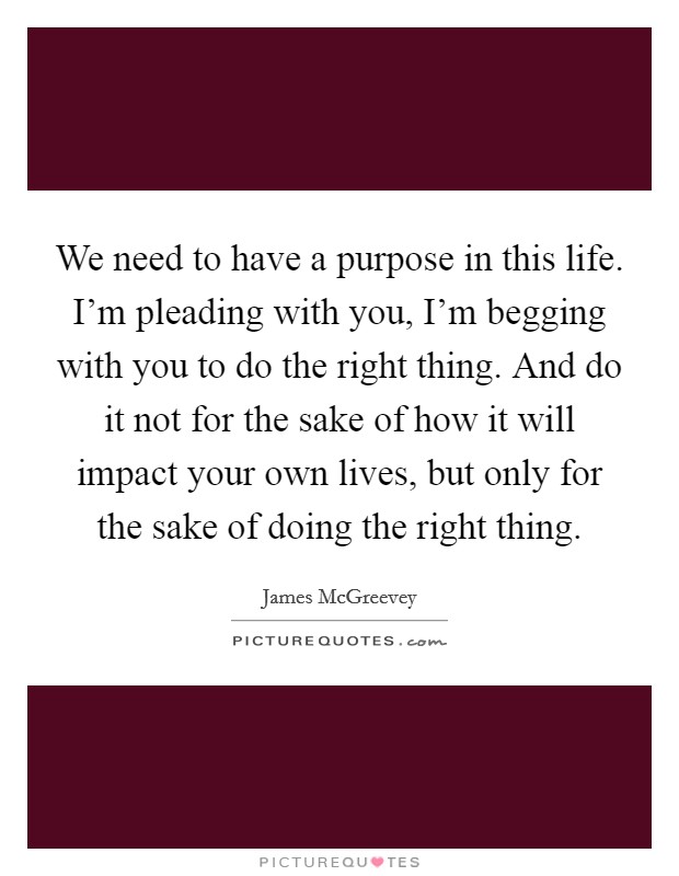 We need to have a purpose in this life. I'm pleading with you, I'm begging with you to do the right thing. And do it not for the sake of how it will impact your own lives, but only for the sake of doing the right thing. Picture Quote #1