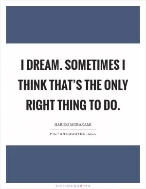 I dream. Sometimes I think that’s the only right thing to do Picture Quote #1
