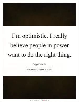I’m optimistic. I really believe people in power want to do the right thing Picture Quote #1