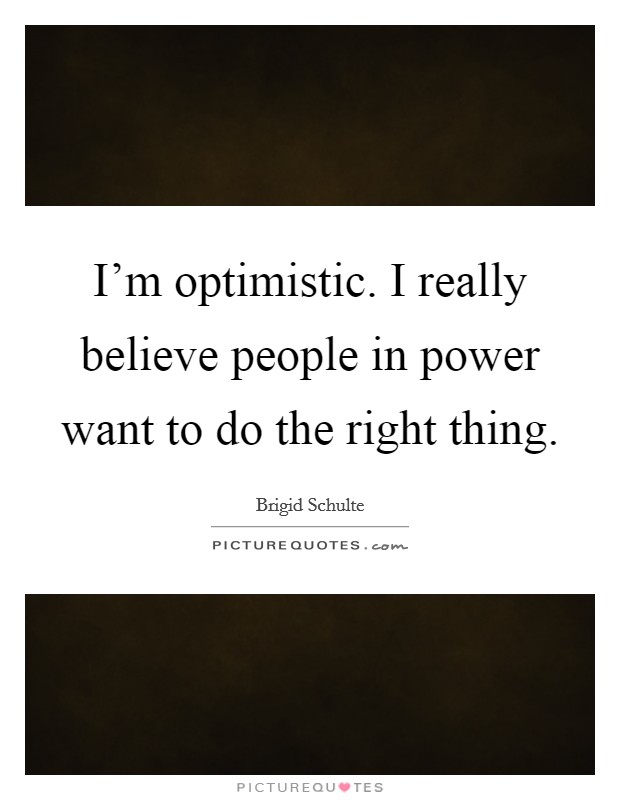 I'm optimistic. I really believe people in power want to do the right thing. Picture Quote #1