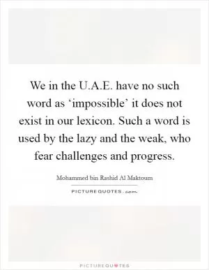 We in the U.A.E. have no such word as ‘impossible’ it does not exist in our lexicon. Such a word is used by the lazy and the weak, who fear challenges and progress Picture Quote #1