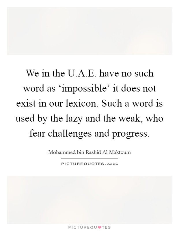We in the U.A.E. have no such word as ‘impossible' it does not exist in our lexicon. Such a word is used by the lazy and the weak, who fear challenges and progress. Picture Quote #1