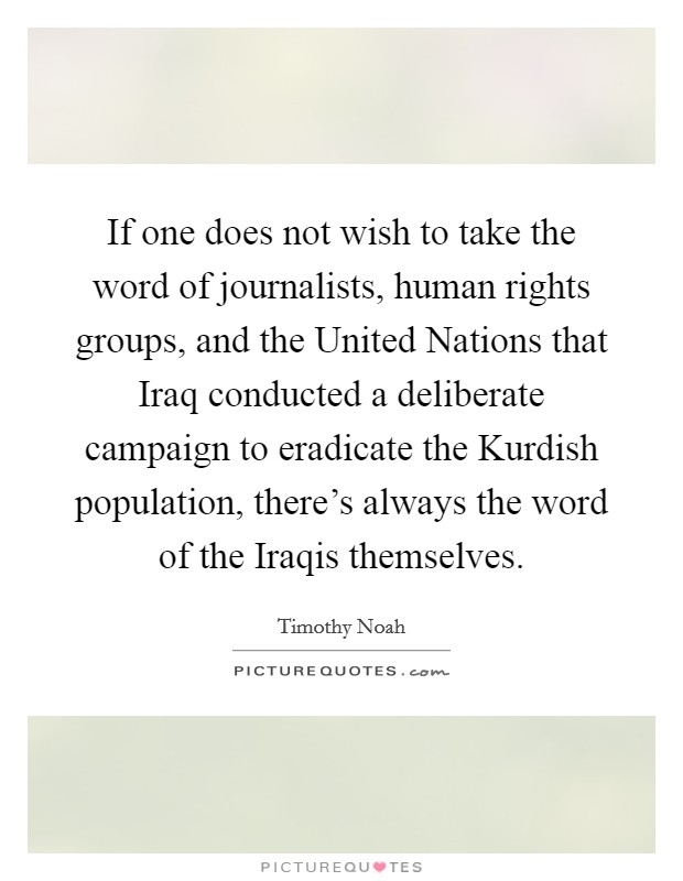 If one does not wish to take the word of journalists, human rights groups, and the United Nations that Iraq conducted a deliberate campaign to eradicate the Kurdish population, there's always the word of the Iraqis themselves. Picture Quote #1