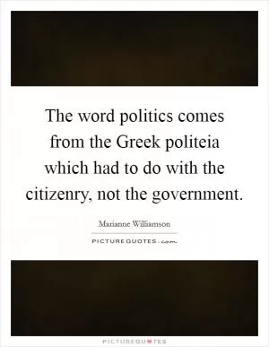 The word politics comes from the Greek politeia which had to do with the citizenry, not the government Picture Quote #1