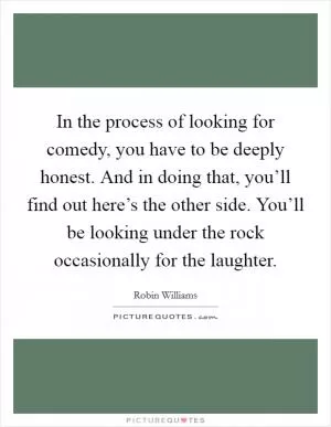 In the process of looking for comedy, you have to be deeply honest. And in doing that, you’ll find out here’s the other side. You’ll be looking under the rock occasionally for the laughter Picture Quote #1