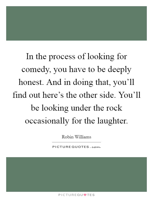In the process of looking for comedy, you have to be deeply honest. And in doing that, you'll find out here's the other side. You'll be looking under the rock occasionally for the laughter. Picture Quote #1