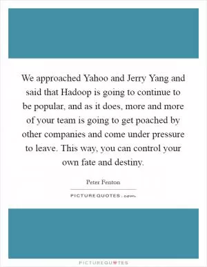 We approached Yahoo and Jerry Yang and said that Hadoop is going to continue to be popular, and as it does, more and more of your team is going to get poached by other companies and come under pressure to leave. This way, you can control your own fate and destiny Picture Quote #1