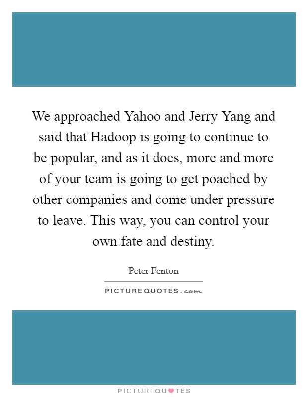 We approached Yahoo and Jerry Yang and said that Hadoop is going to continue to be popular, and as it does, more and more of your team is going to get poached by other companies and come under pressure to leave. This way, you can control your own fate and destiny. Picture Quote #1