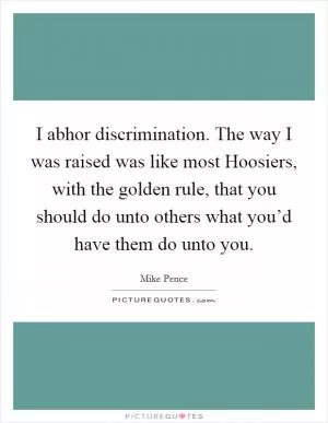 I abhor discrimination. The way I was raised was like most Hoosiers, with the golden rule, that you should do unto others what you’d have them do unto you Picture Quote #1