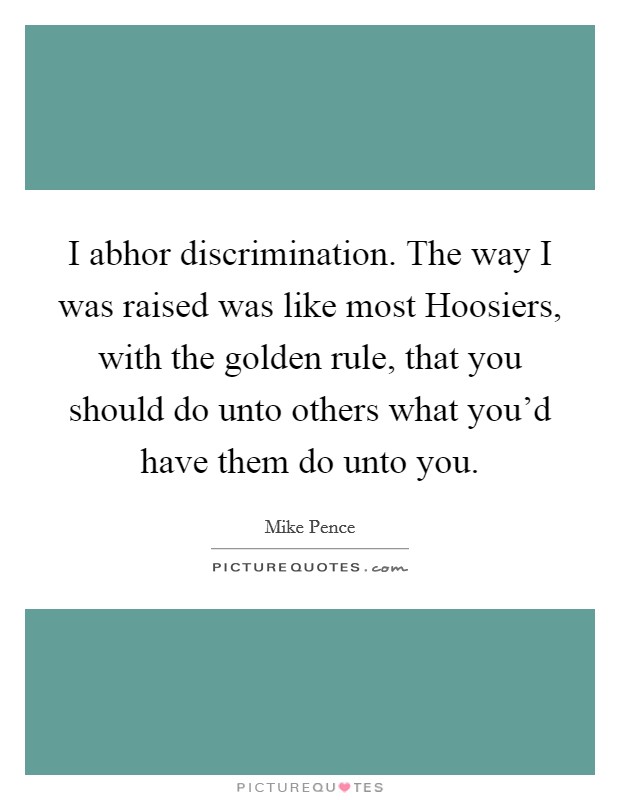I abhor discrimination. The way I was raised was like most Hoosiers, with the golden rule, that you should do unto others what you'd have them do unto you. Picture Quote #1
