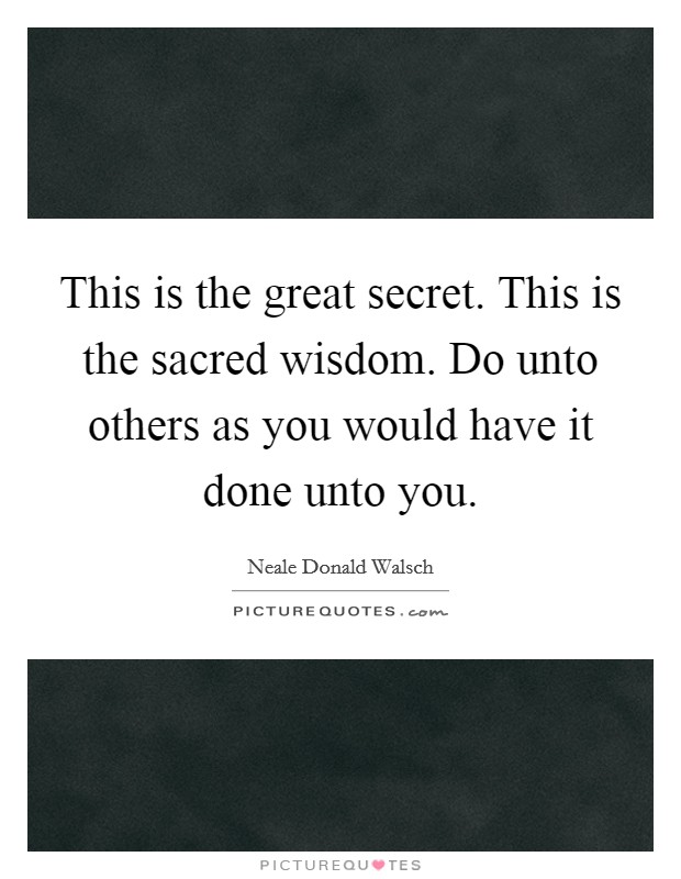 This is the great secret. This is the sacred wisdom. Do unto others as you would have it done unto you. Picture Quote #1