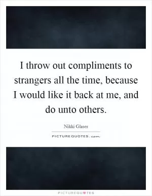 I throw out compliments to strangers all the time, because I would like it back at me, and do unto others Picture Quote #1
