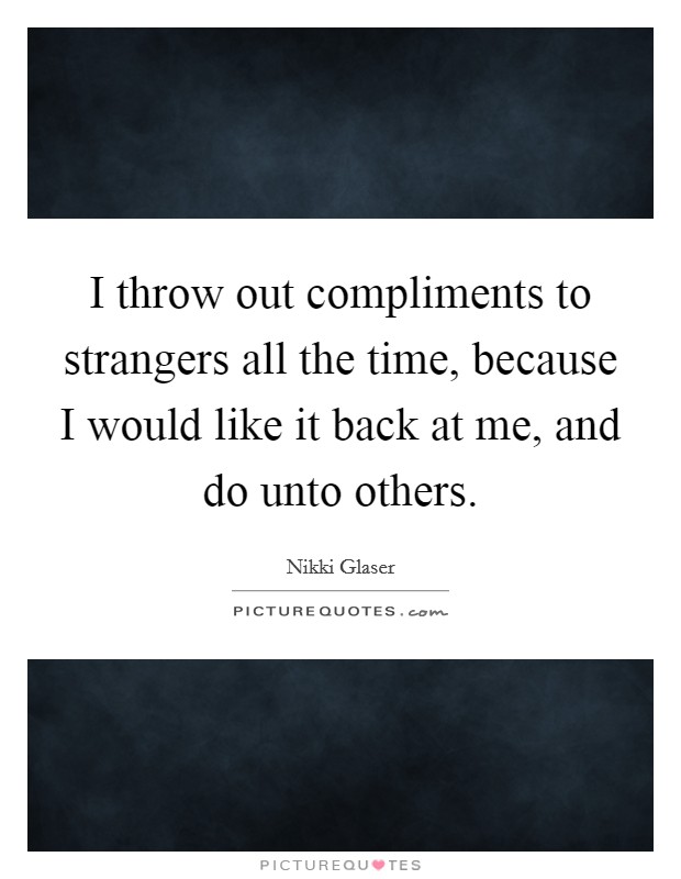 I throw out compliments to strangers all the time, because I would like it back at me, and do unto others. Picture Quote #1