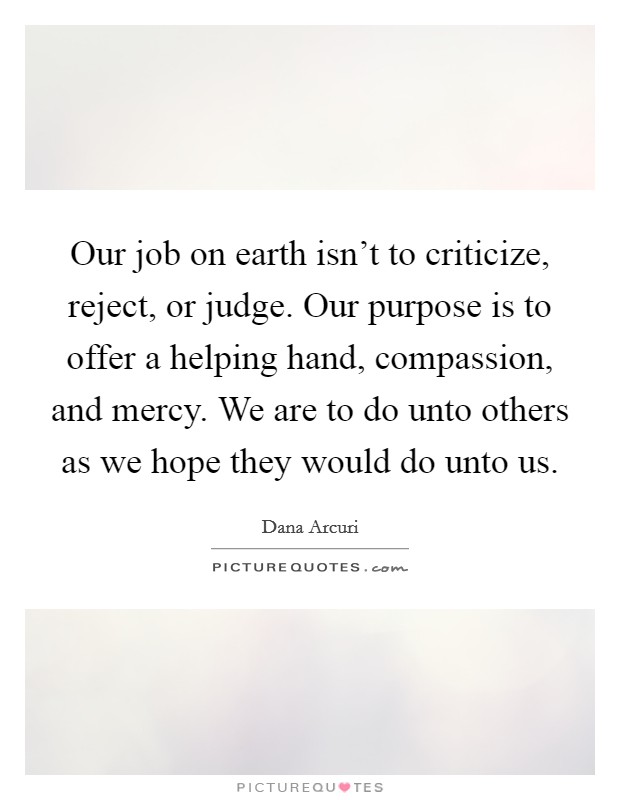 Our job on earth isn't to criticize, reject, or judge. Our purpose is to offer a helping hand, compassion, and mercy. We are to do unto others as we hope they would do unto us. Picture Quote #1