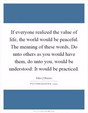 If everyone realized the value of life, the world would be peaceful. The meaning of these words, Do unto others as you would have them, do unto you, would be understood: It would be practiced Picture Quote #1
