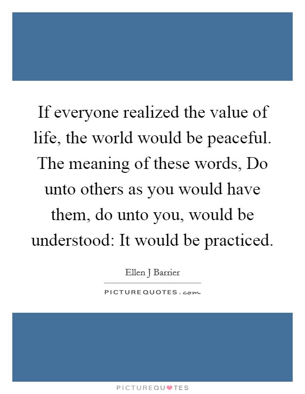 If everyone realized the value of life, the world would be peaceful. The meaning of these words, Do unto others as you would have them, do unto you, would be understood: It would be practiced. Picture Quote #1