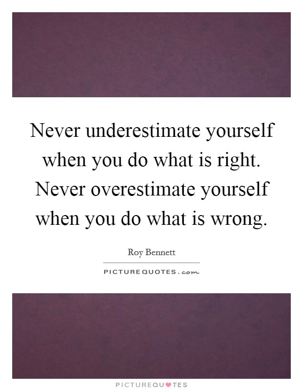 Never underestimate yourself when you do what is right. Never overestimate yourself when you do what is wrong. Picture Quote #1