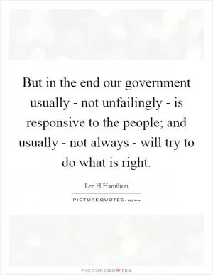 But in the end our government usually - not unfailingly - is responsive to the people; and usually - not always - will try to do what is right Picture Quote #1