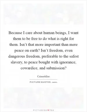 Because I care about human beings, I want them to be free to do what is right for them. Isn’t that more important than mere peace on earth? Isn’t freedom, even dangerous freedom, preferable to the safest slavery, to peace bought with ignorance, cowardice, and submission? Picture Quote #1