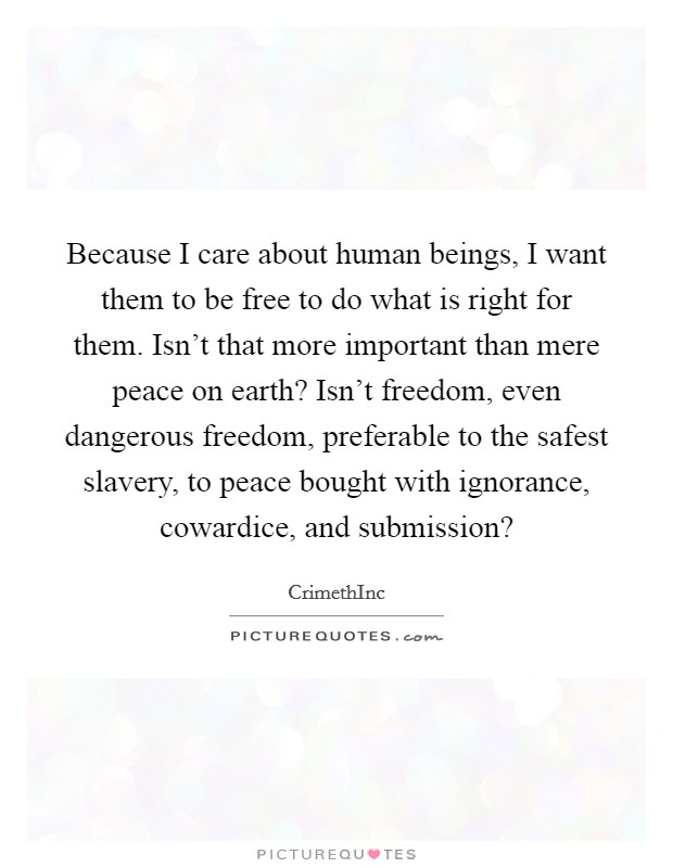 Because I care about human beings, I want them to be free to do what is right for them. Isn't that more important than mere peace on earth? Isn't freedom, even dangerous freedom, preferable to the safest slavery, to peace bought with ignorance, cowardice, and submission? Picture Quote #1