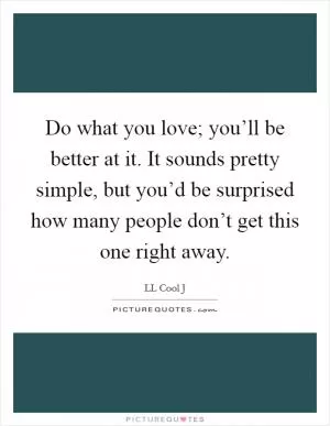 Do what you love; you’ll be better at it. It sounds pretty simple, but you’d be surprised how many people don’t get this one right away Picture Quote #1