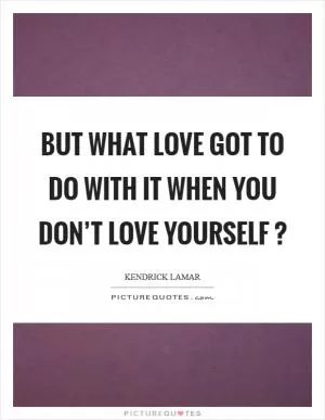 But what love got to do with it when you don’t love yourself ? Picture Quote #1