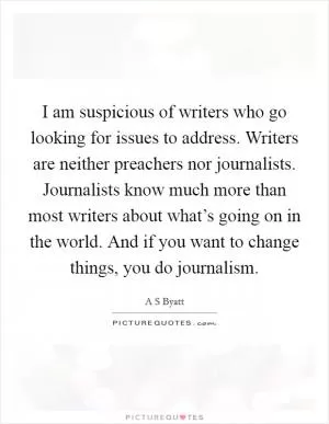 I am suspicious of writers who go looking for issues to address. Writers are neither preachers nor journalists. Journalists know much more than most writers about what’s going on in the world. And if you want to change things, you do journalism Picture Quote #1