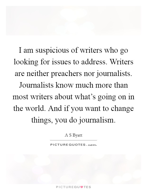 I am suspicious of writers who go looking for issues to address. Writers are neither preachers nor journalists. Journalists know much more than most writers about what's going on in the world. And if you want to change things, you do journalism. Picture Quote #1