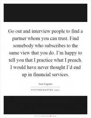 Go out and interview people to find a partner whom you can trust. Find somebody who subscribes to the same view that you do. I’m happy to tell you that I practice what I preach. I would have never thought I’d end up in financial services Picture Quote #1
