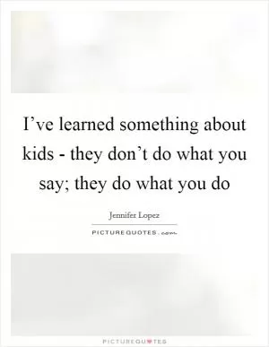 I’ve learned something about kids - they don’t do what you say; they do what you do Picture Quote #1
