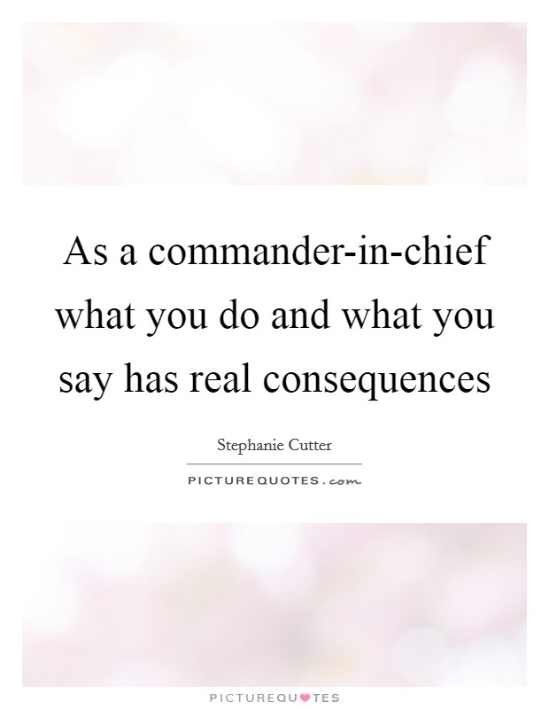 As a commander-in-chief what you do and what you say has real consequences Picture Quote #1