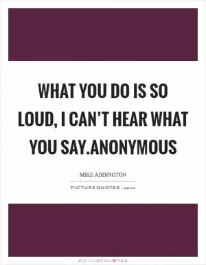 What you do is so loud, I can’t hear what you say.Anonymous Picture Quote #1