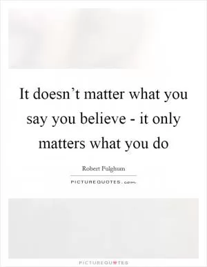 It doesn’t matter what you say you believe - it only matters what you do Picture Quote #1