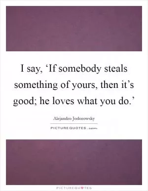 I say, ‘If somebody steals something of yours, then it’s good; he loves what you do.’ Picture Quote #1