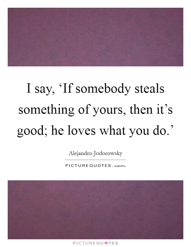 I say, ‘If somebody steals something of yours, then it's good; he loves what you do.' Picture Quote #1