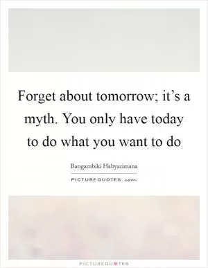 Forget about tomorrow; it’s a myth. You only have today to do what you want to do Picture Quote #1