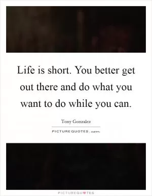 Life is short. You better get out there and do what you want to do while you can Picture Quote #1