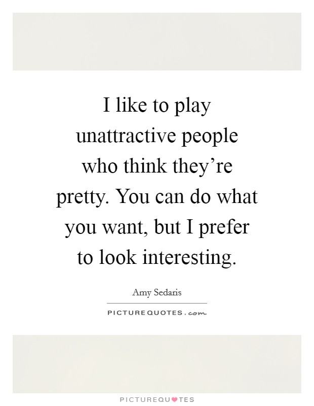 I like to play unattractive people who think they're pretty. You can do what you want, but I prefer to look interesting. Picture Quote #1