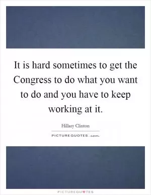 It is hard sometimes to get the Congress to do what you want to do and you have to keep working at it Picture Quote #1